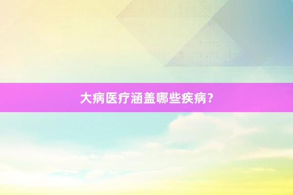 大病医疗涵盖哪些疾病？